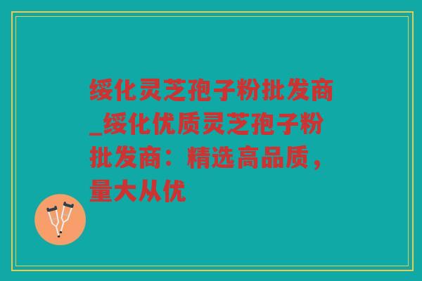 绥化灵芝孢子粉批发商_绥化优质灵芝孢子粉批发商：精选高品质，量大从优