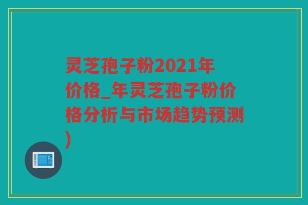 灵芝孢子粉2021年价格_年灵芝孢子粉价格分析与市场趋势预测)