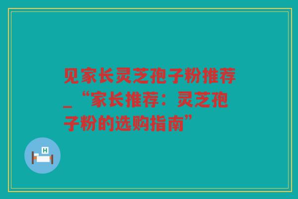 见家长灵芝孢子粉推荐_“家长推荐:灵芝孢子粉的选购指南” 见家长灵芝孢子粉推荐_“家长推荐:灵芝孢子粉的选购指南”
