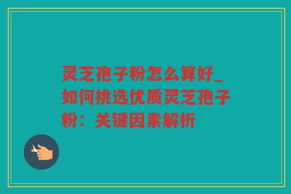 灵芝孢子粉怎么算好_如何挑选优质灵芝孢子粉:关键因素解析 灵芝孢子粉怎么算好_如何挑选优质灵芝孢子粉:关键因素解析