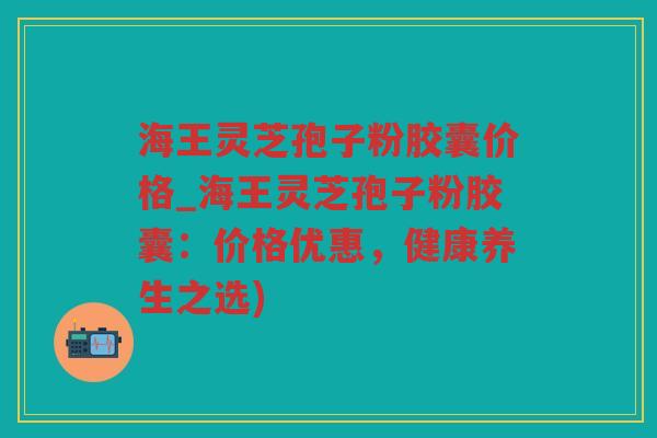 海王灵芝孢子粉胶囊价格_海王灵芝孢子粉胶囊：价格优惠，健康养生之选)