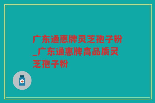 广东通惠牌灵芝孢子粉_广东通惠牌高品质灵芝孢子粉