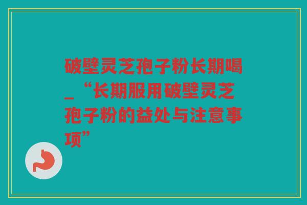 破壁灵芝孢子粉长期喝_“长期服用破壁灵芝孢子粉的益处与注意事项”