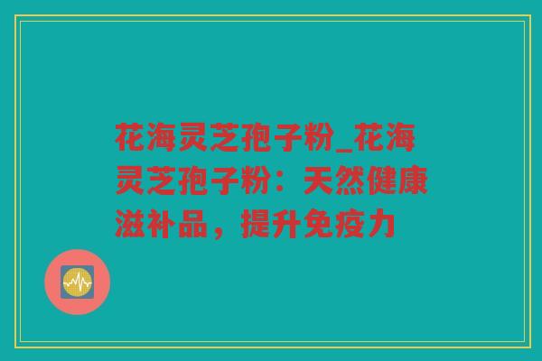 花海灵芝孢子粉_花海灵芝孢子粉：天然健康滋补品，提升免疫力
