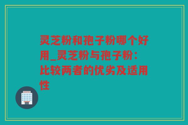 灵芝粉和孢子粉哪个好用_灵芝粉与孢子粉：比较两者的优劣及适用性