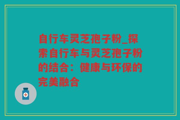 自行车灵芝孢子粉_探索自行车与灵芝孢子粉的结合：健康与环保的完美融合