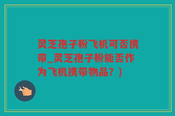 灵芝孢子粉飞机可否携带_灵芝孢子粉能否作为飞机携带物品？)