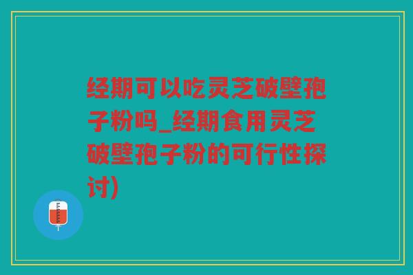 经期可以吃灵芝破壁孢子粉吗_经期食用灵芝破壁孢子粉的可行性探讨)