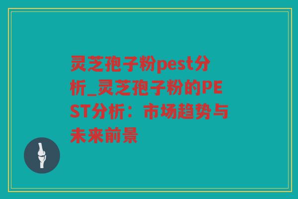 灵芝孢子粉pest分析_灵芝孢子粉的PEST分析:市场趋势与未来前景 灵芝孢子粉pest分析_灵芝孢子粉的PEST分析:市场趋势与未来前景