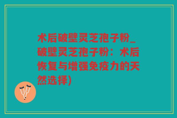 术后破壁灵芝孢子粉_破壁灵芝孢子粉：术后恢复与增强免疫力的天然选择)