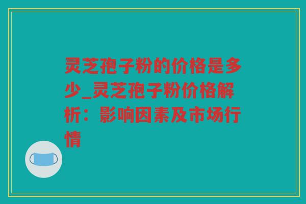 灵芝孢子粉的价格是多少_灵芝孢子粉价格解析：影响因素及市场行情