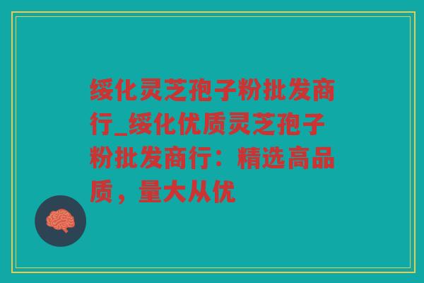 绥化灵芝孢子粉批发商行_绥化优质灵芝孢子粉批发商行:精选高品质,量大从优 绥化灵芝孢子粉批发商行_绥化优质灵芝孢子粉批发商行:精选高品质,量大从优
