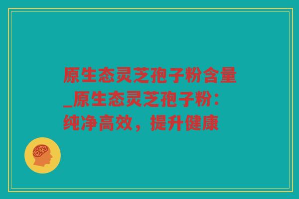 原生态灵芝孢子粉含量_原生态灵芝孢子粉:纯净高效,提升健康 原生态灵芝孢子粉含量_原生态灵芝孢子粉:纯净高效,提升健康