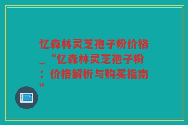 忆森林灵芝孢子粉价格_“忆森林灵芝孢子粉：价格解析与购买指南”