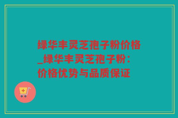 绿华丰灵芝孢子粉价格_绿华丰灵芝孢子粉：价格优势与品质保证