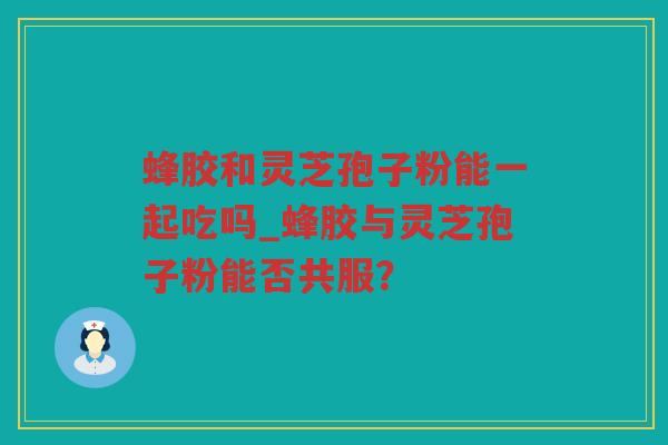 蜂胶和灵芝孢子粉能一起吃吗_蜂胶与灵芝孢子粉能否共服? 蜂胶和灵芝孢子粉能一起吃吗_蜂胶与灵芝孢子粉能否共服?