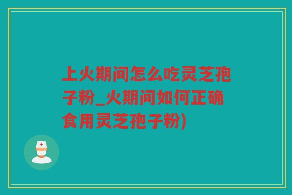 上火期间怎么吃灵芝孢子粉_火期间如何正确食用灵芝孢子粉)