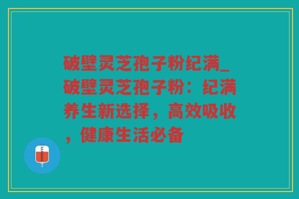 破壁灵芝孢子粉纪满_破壁灵芝孢子粉：纪满养生新选择，高效吸收，健康生活必备