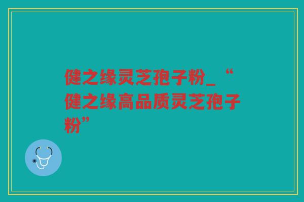 健之缘灵芝孢子粉_“健之缘高品质灵芝孢子粉”
