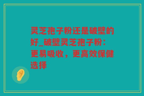 灵芝孢子粉还是破壁的好_破壁灵芝孢子粉：更易吸收，更高效保健选择
