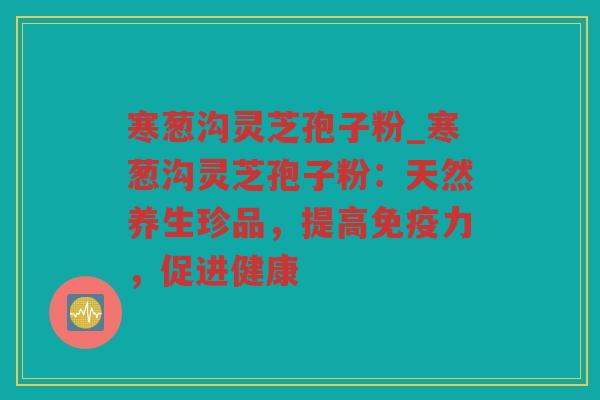 寒葱沟灵芝孢子粉_寒葱沟灵芝孢子粉：天然养生珍品，提高免疫力，促进健康