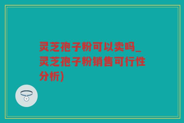 灵芝孢子粉可以卖吗_灵芝孢子粉销售可行性分析) 灵芝孢子粉可以卖吗_灵芝孢子粉销售可行性分析)