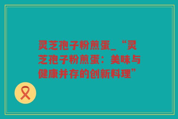 灵芝孢子粉煎蛋_“灵芝孢子粉煎蛋：美味与健康并存的创新料理”