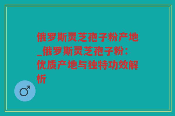 俄罗斯灵芝孢子粉产地_俄罗斯灵芝孢子粉:优质产地与独特功效解析 俄罗斯灵芝孢子粉产地_俄罗斯灵芝孢子粉:优质产地与独特功效解析