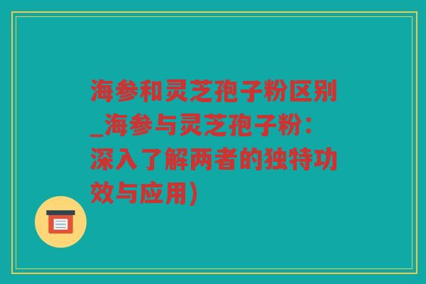 海参和灵芝孢子粉区别_海参与灵芝孢子粉：深入了解两者的独特功效与应用)