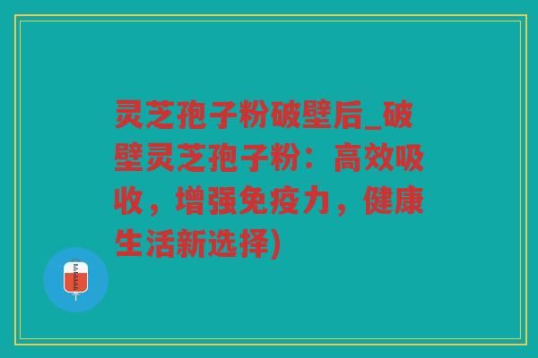 灵芝孢子粉破壁后_破壁灵芝孢子粉:高效吸收,增强免疫力,健康生活新选择) 灵芝孢子粉破壁后_破壁灵芝孢子粉:高效吸收,增强免疫力,健康生活新选择)