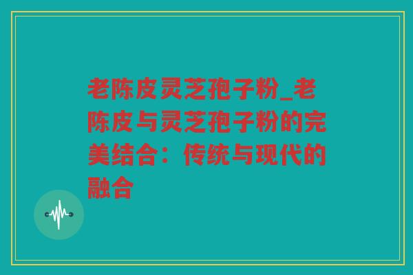 老陈皮灵芝孢子粉_老陈皮与灵芝孢子粉的完美结合：传统与现代的融合