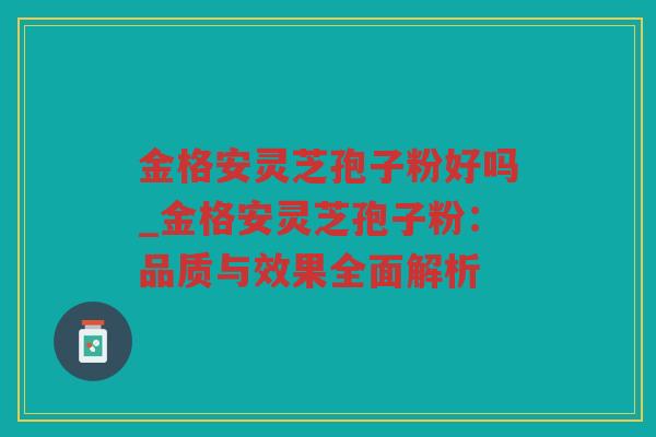 金格安灵芝孢子粉好吗_金格安灵芝孢子粉：品质与效果全面解析