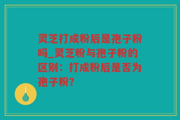灵芝打成粉后是孢子粉吗_灵芝粉与孢子粉的区别:打成粉后是否为孢子粉? 灵芝打成粉后是孢子粉吗_灵芝粉与孢子粉的区别:打成粉后是否为孢子粉?