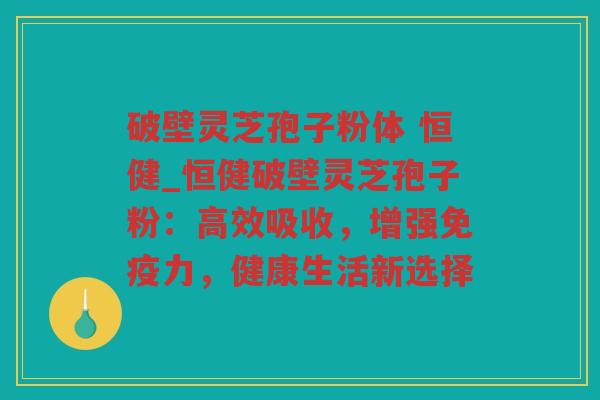 破壁灵芝孢子粉体 恒健_恒健破壁灵芝孢子粉：高效吸收，增强免疫力，健康生活新选择