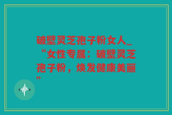 破壁灵芝孢子粉女人_“女性专属：破壁灵芝孢子粉，焕发健康美丽”