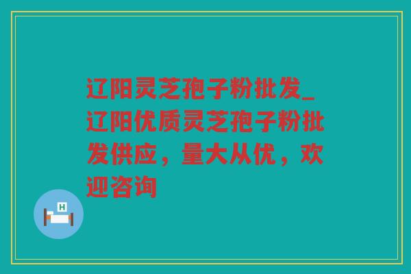 辽阳灵芝孢子粉批发_辽阳优质灵芝孢子粉批发供应，量大从优，欢迎咨询