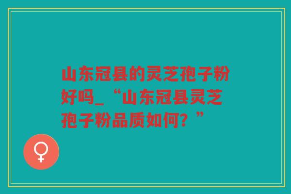 山东冠县的灵芝孢子粉好吗_“山东冠县灵芝孢子粉品质如何？”