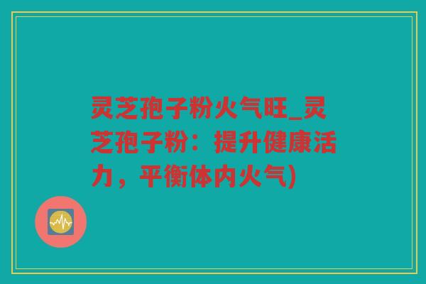 灵芝孢子粉火气旺_灵芝孢子粉：提升健康活力，平衡体内火气)