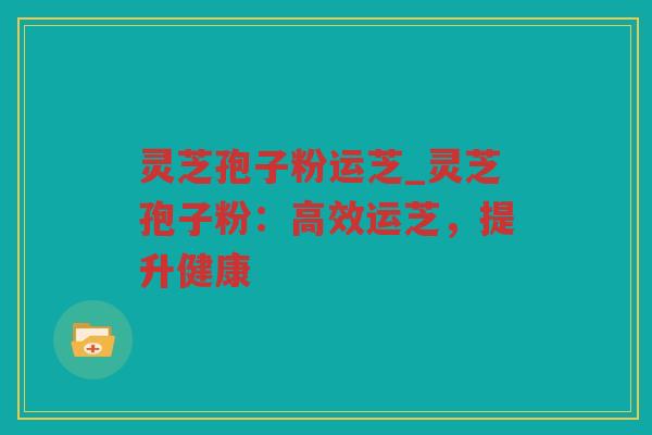 灵芝孢子粉运芝_灵芝孢子粉：高效运芝，提升健康