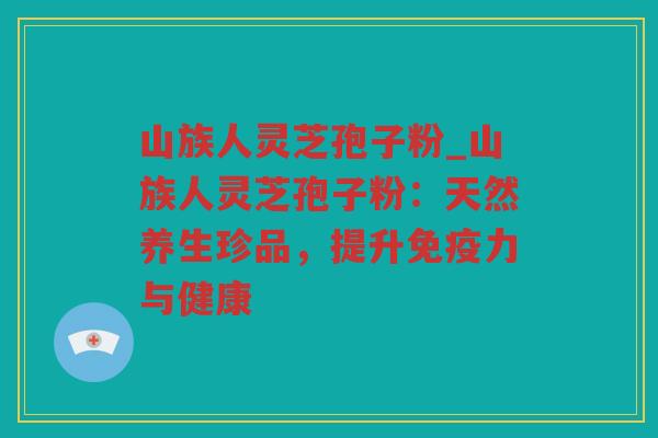 山族人灵芝孢子粉_山族人灵芝孢子粉：天然养生珍品，提升免疫力与健康