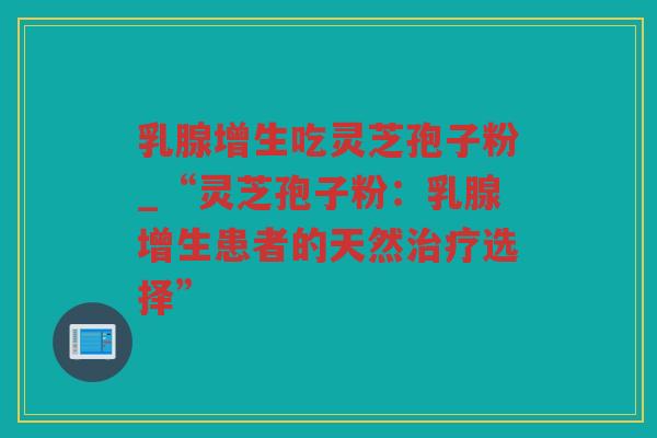 乳腺增生吃灵芝孢子粉_“灵芝孢子粉：乳腺增生患者的天然选择”