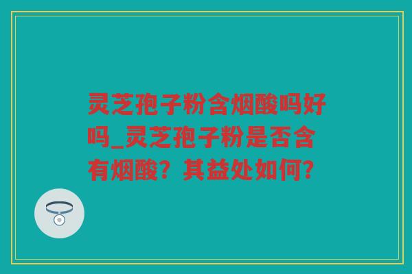 灵芝孢子粉含烟酸吗好吗_灵芝孢子粉是否含有烟酸?其益处如何? 灵芝孢子粉含烟酸吗好吗_灵芝孢子粉是否含有烟酸?其益处如何?
