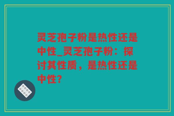 灵芝孢子粉是热性还是中性_灵芝孢子粉：探讨其性质，是热性还是中性？