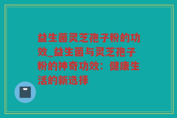 益生菌灵芝孢子粉的功效_益生菌与灵芝孢子粉的神奇功效:健康生活的新选择 益生菌灵芝孢子粉的功效_益生菌与灵芝孢子粉的神奇功效:健康生活的新选择