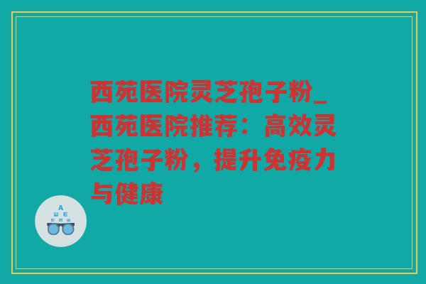 西苑医院灵芝孢子粉_西苑医院推荐：高效灵芝孢子粉，提升免疫力与健康