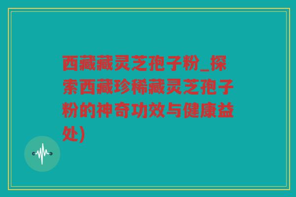 西藏藏灵芝孢子粉_探索西藏珍稀藏灵芝孢子粉的神奇功效与健康益处)