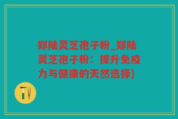 郑陆灵芝孢子粉_郑陆灵芝孢子粉：提升免疫力与健康的天然选择)