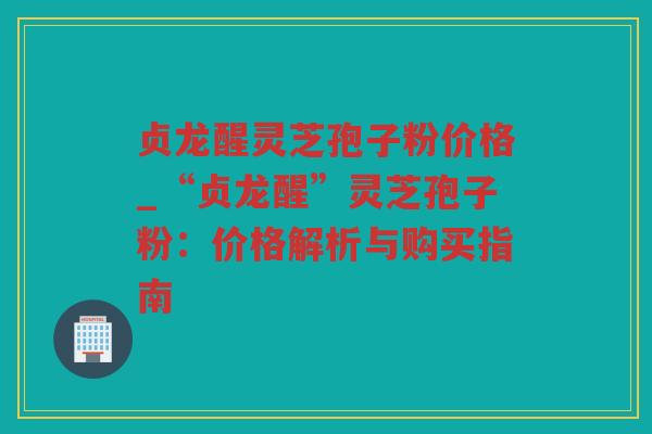 贞龙醒灵芝孢子粉价格_“贞龙醒”灵芝孢子粉:价格解析与购买指南 贞龙醒灵芝孢子粉价格_“贞龙醒”灵芝孢子粉:价格解析与购买指南