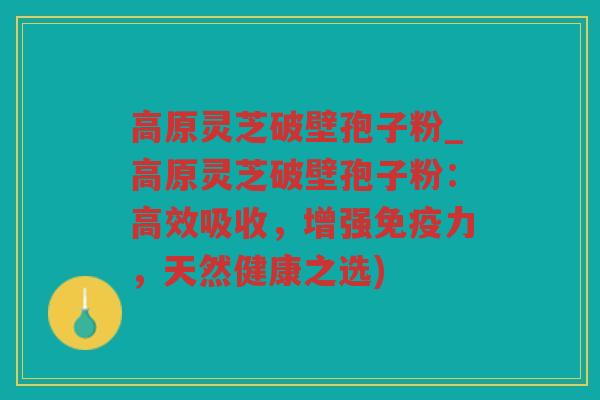 高原灵芝破壁孢子粉_高原灵芝破壁孢子粉：高效吸收，增强免疫力，天然健康之选)