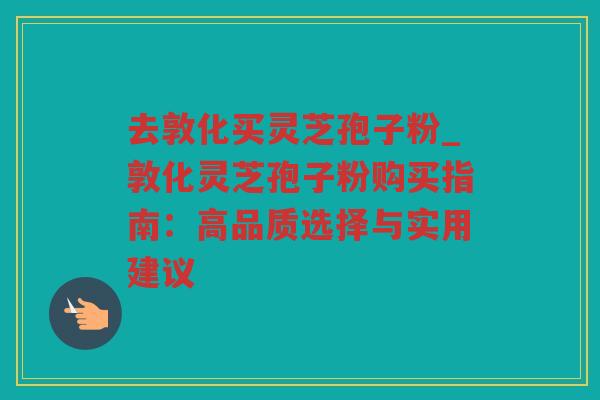 去敦化买灵芝孢子粉_敦化灵芝孢子粉购买指南：高品质选择与实用建议